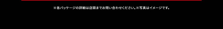 ※各パッケージの詳細は店頭までお問い合わせください。※写真はイメージです。