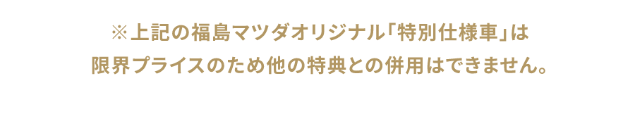 上記の福島マツダオリジナル「特別仕様車」は限界プライスのため他の特典との併用はできません。
