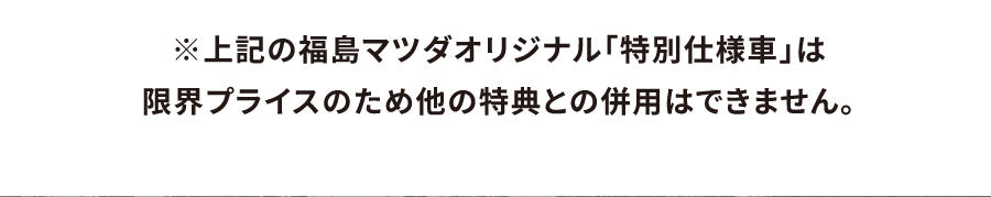 上記の福島マツダオリジナル「特別仕様車」は限界プライスのため他の特典との併用はできません。