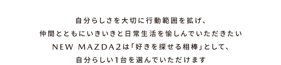 自分らしさを大切に行動範囲を拡げ、仲間とともにいきいきと日常生活を愉しんでいただきたい NEW MAZDA2は「好きを探せる相棒」として、自分らしい1台を選んでいただけます