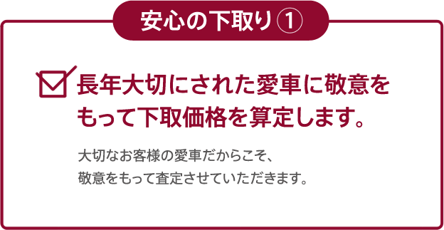 安心の下取り1 長年大切にされた愛車に敬意をもって下取価格を算定します。| 大切なお客様の愛車だからこそ、敬意をもって査定させていただきます。